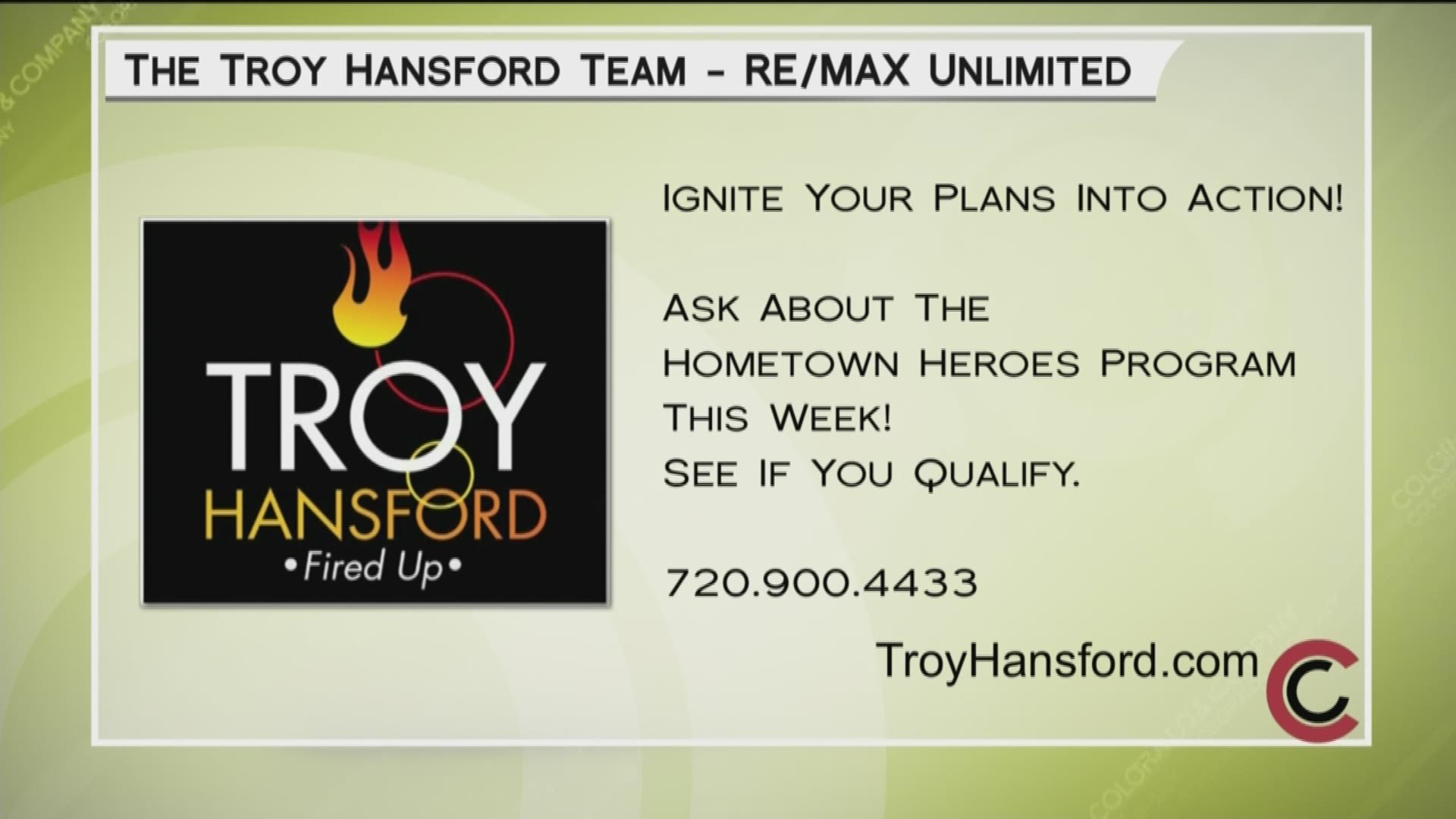 The Troy Hansford Team can ignite your real estate plans into action. Find out about their Hometown Heroes program. Call 720.900.4433 or visit TroyHansford.com.