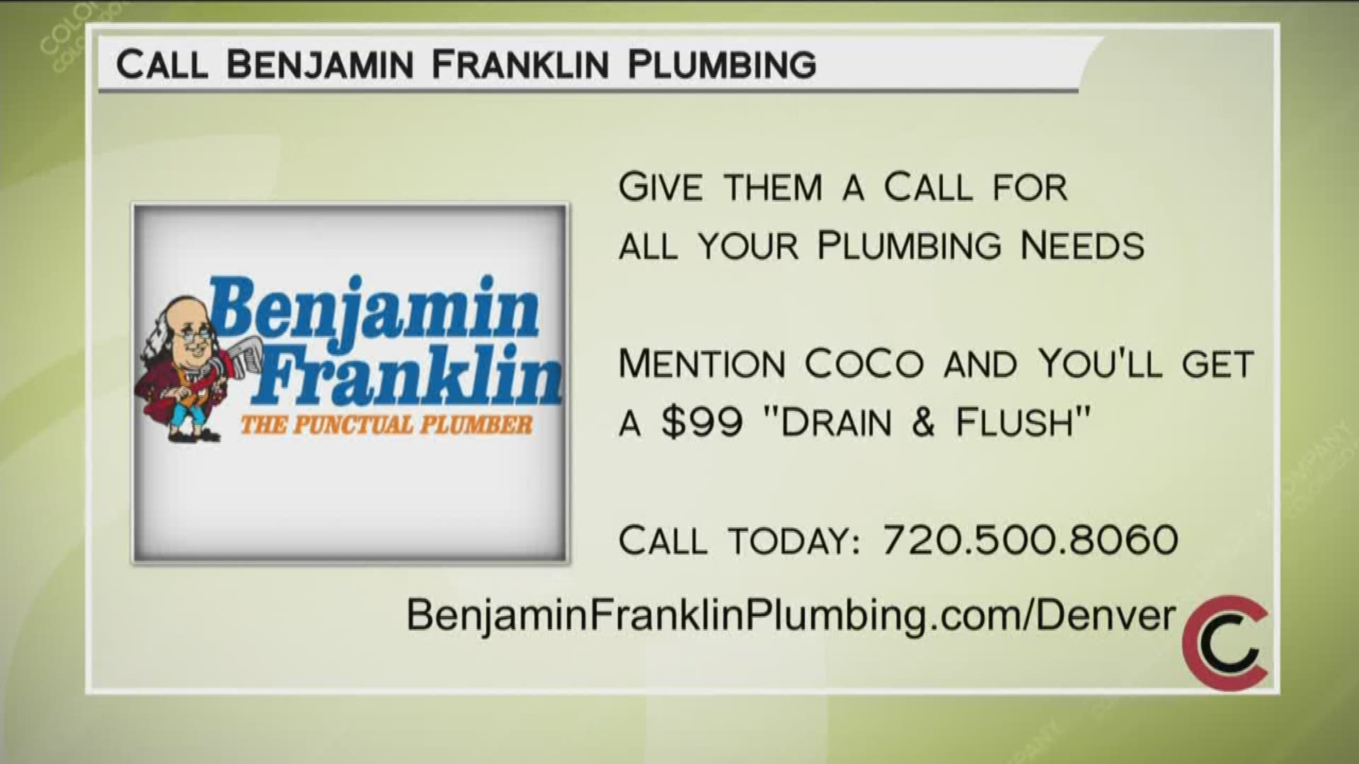 Call 720.500.8060 for all your plumbing needs. COCO viewers can get a Drain and Flush service for just $99. Visit BenjaminFranklinPlumbing.com/Denver for more info.